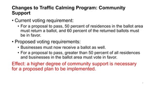 Changes to Traffic Calming Program: Community
Support
• Current voting requirement:
• For a proposal to pass, 50 percent of residences in the ballot area
must return a ballot, and 60 percent of the returned ballots must
be in favor.
• Proposed voting requirements:
• Businesses must now receive a ballot as well.
• For a proposal to pass, greater than 50 percent of all residences
and businesses in the ballot area must vote in favor.
Effect: a higher degree of community support is necessary
for a proposed plan to be implemented.
7
 
