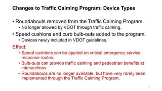 Changes to Traffic Calming Program: Device Types
• Roundabouts removed from the Traffic Calming Program.
• No longer allowed by VDOT through traffic calming.
• Speed cushions and curb bulb-outs added to the program.
• Devices newly included in VDOT guidelines.
Effect:
• Speed cushions can be applied on critical emergency service
response routes.
• Bulb-outs can provide traffic calming and pedestrian benefits at
intersections.
• Roundabouts are no longer available, but have very rarely been
implemented through the Traffic Calming Program.
8
 