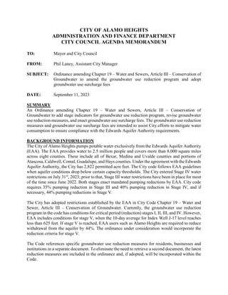 CITY OF ALAMO HEIGHTS
ADMINISTRATION AND FINANCE DEPARTMENT
CITY COUNCIL AGENDA MEMORANDUM
TO: Mayor and City Council
FROM: Phil Laney, Assistant City Manager
SUBJECT: Ordinance amending Chapter 19 – Water and Sewers, Article III – Conservation of
Groundwater to amend the groundwater use reduction program and adopt
groundwater use surcharge fees
DATE: September 11, 2023
SUMMARY
An Ordinance amending Chapter 19 – Water and Sewers, Article III – Conservation of
Groundwater to add stage indicators for groundwater use reduction program, revise groundwater
use reduction measures, and enact groundwater use surcharge fees. The groundwater use reduction
measures and groundwater use surcharge fees are intended to assist City efforts to mitigate water
consumption to ensure compliance with the Edwards Aquifer Authority requirements.
BACKGROUND INFORMATION
The City of Alamo Heights pumps potable water exclusively from the Edwards Aquifer Authority
(EAA). The EAA provides water to 2.5 million people and covers more than 8,000 square miles
across eight counties. These include all of Bexar, Medina and Uvalde counties and portions of
Atascosa, Caldwell, Comal, Guadalupe, and Hays counties. Under the agreement with the Edwards
Aquifer Authority, the City has 2,822 permitted acre feet. The City code follows EAA guidelines
when aquifer conditions drop below certain capacity thresholds. The City entered Stage IV water
restrictions on July 31st
, 2023; prior to that, Stage III water restrictions have been in place for most
of the time since June 2022. Both stages enact mandated pumping reductions by EAA. City code
requires 35% pumping reduction in Stage III and 40% pumping reduction in Stage IV, and if
necessary, 44% pumping reductions in Stage V.
The City has adopted restrictions established by the EAA in City Code Chapter 19 – Water and
Sewer, Article III – Conservation of Groundwater. Currently, the groundwater use reduction
program in the code has conditions for critical period (reduction) stages I, II, III, and IV. However,
EAA includes conditions for stage V, when the 10-day average for Index Well J-17 level reaches
less than 625 feet. If stage V is reached, EAA users such as Alamo Heights are required to reduce
withdrawal from the aquifer by 44%. The ordinance under consideration would incorporate the
reduction criteria for stage V.
The Code references specific groundwater use reduction measures for residents, businesses and
institutions in a separate document. To eliminate the need to retrieve a second document, the latest
reduction measures are included in the ordinance and, if adopted, will be incorporated within the
Code.
 