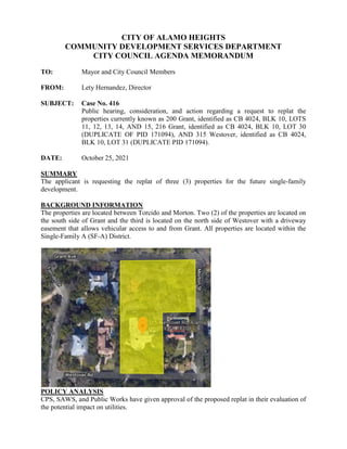 CITY OF ALAMO HEIGHTS
COMMUNITY DEVELOPMENT SERVICES DEPARTMENT
CITY COUNCIL AGENDA MEMORANDUM
TO: Mayor and City Council Members
FROM: Lety Hernandez, Director
SUBJECT: Case No. 416
Public hearing, consideration, and action regarding a request to replat the
properties currently known as 200 Grant, identified as CB 4024, BLK 10, LOTS
11, 12, 13, 14, AND 15, 216 Grant, identified as CB 4024, BLK 10, LOT 30
(DUPLICATE OF PID 171094), AND 315 Westover, identified as CB 4024,
BLK 10, LOT 31 (DUPLICATE PID 171094).
DATE: October 25, 2021
SUMMARY
The applicant is requesting the replat of three (3) properties for the future single-family
development.
BACKGROUND INFORMATION
The properties are located between Torcido and Morton. Two (2) of the properties are located on
the south side of Grant and the third is located on the north side of Westover with a driveway
easement that allows vehicular access to and from Grant. All properties are located within the
Single-Family A (SF-A) District.
POLICY ANALYSIS
CPS, SAWS, and Public Works have given approval of the proposed replat in their evaluation of
the potential impact on utilities.
 