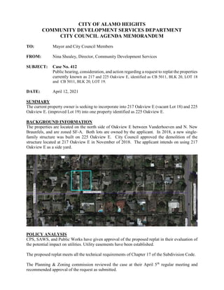 CITY OF ALAMO HEIGHTS
COMMUNITY DEVELOPMENT SERVICES DEPARTMENT
CITY COUNCIL AGENDA MEMORANDUM
TO: Mayor and City Council Members
FROM: Nina Shealey, Director, Community Development Services
SUBJECT: Case No. 412
Public hearing, consideration, and action regarding a request to replat the properties
currently known as 217 and 225 Oakview E, identified as CB 5011, BLK 20, LOT 18
and CB 5011, BLK 20, LOT 19.
DATE: April 12, 2021
SUMMARY
The current property owner is seeking to incorporate into 217 Oakview E (vacant Lot 18) and 225
Oakview E. (improved Lot 19) into one property identified as 225 Oakview E.
BACKGROUND INFORMATION
The properties are located on the north side of Oakview E between Vanderhoeven and N. New
Braunfels, and are zoned SF-A. Both lots are owned by the applicant. In 2018, a new single-
family structure was built on 225 Oakview E. City Council approved the demolition of the
structure located at 217 Oakview E in November of 2018. The applicant intends on using 217
Oakview E as a side yard.
POLICY ANALYSIS
CPS, SAWS, and Public Works have given approval of the proposed replat in their evaluation of
the potential impact on utilities. Utility easements have been established.
The proposed replat meets all the technical requirements of Chapter 17 of the Subdivision Code.
The Planning & Zoning commission reviewed the case at their April 5th
regular meeting and
recommended approval of the request as submitted.
 