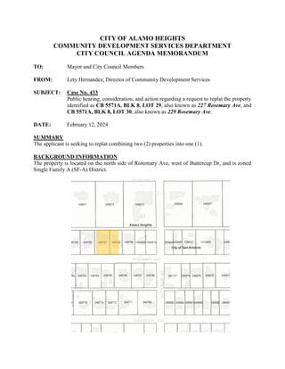 CITY OF ALAMO HEIGHTS
COMMUNITY DEVELOPMENT SERVICES DEPARTMENT
CITY COUNCIL AGENDA MEMORANDUM
TO: Mayor and City Council Members
FROM: Lety Hernandez, Director of Community Development Services
SUBJECT: Case No. 433
Public hearing, consideration, and action regarding a request to replat the property
identified as CB 5571A, BLK 8, LOT 29, also known as 227 Rosemary Ave, and
CB 5571A, BLK 8, LOT 30, also known as 229 Rosemary Ave.
DATE: February 12, 2024
SUMMARY
The applicant is seeking to replat combining two (2) properties into one (1).
BACKGROUND INFORMATION
The property is located on the north side of Rosemary Ave, west of Buttercup Dr, and is zoned
Single Family A (SF-A) District.
 