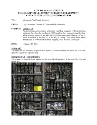 CITY OF ALAMO HEIGHTS
COMMUNITY DEVELOPMENT SERVICES DEPARTMENT
CITY COUNCIL AGENDA MEMORANDUM
TO: Mayor and City Council Members
FROM: Lety Hernandez, Director of Community Development
SUBJECT: Case No. 429
Public hearing, consideration, and action regarding a request of Rosanna Ruiz,
applicant, for a Specific Use Permit (SUP) to allow for a cigar and cigarillo shop,
whose primary product is intended for individuals twenty-one (21) years of age or
older, as defined in Section 3-2 of the City’s Zoning Code under Stores Other
Than Listed, at 6309 Broadway St on property zoned Business District (B-1).
DATE: February 27, 2023
SUMMARY
The applicant has requested a Specific Use Permit (SUP) to authorize the retail use of a lease
space for a cigar and cigarillo shop.
BACKGROUND INFORMATION
The property is zoned B-1 and located on the west side of Broadway St between Alta Ave and
Inslee Ave.
 