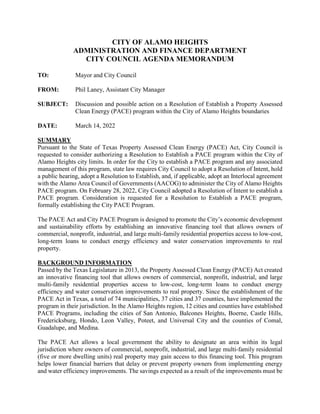 CITY OF ALAMO HEIGHTS
ADMINISTRATION AND FINANCE DEPARTMENT
CITY COUNCIL AGENDA MEMORANDUM
TO: Mayor and City Council
FROM: Phil Laney, Assistant City Manager
SUBJECT: Discussion and possible action on a Resolution of Establish a Property Assessed
Clean Energy (PACE) program within the City of Alamo Heights boundaries
DATE: March 14, 2022
SUMMARY
Pursuant to the State of Texas Property Assessed Clean Energy (PACE) Act, City Council is
requested to consider authorizing a Resolution to Establish a PACE program within the City of
Alamo Heights city limits. In order for the City to establish a PACE program and any associated
management of this program, state law requires City Council to adopt a Resolution of Intent, hold
a public hearing, adopt a Resolution to Establish, and, if applicable, adopt an Interlocal agreement
with the Alamo Area Council of Governments (AACOG) to administer the City of Alamo Heights
PACE program. On February 28, 2022, City Council adopted a Resolution of Intent to establish a
PACE program. Consideration is requested for a Resolution to Establish a PACE program,
formally establishing the City PACE Program.
The PACE Act and City PACE Program is designed to promote the City’s economic development
and sustainability efforts by establishing an innovative financing tool that allows owners of
commercial, nonprofit, industrial, and large multi-family residential properties access to low-cost,
long-term loans to conduct energy efficiency and water conservation improvements to real
property.
BACKGROUND INFORMATION
Passed by the Texas Legislature in 2013, the Property Assessed Clean Energy (PACE) Act created
an innovative financing tool that allows owners of commercial, nonprofit, industrial, and large
multi-family residential properties access to low-cost, long-term loans to conduct energy
efficiency and water conservation improvements to real property. Since the establishment of the
PACE Act in Texas, a total of 74 municipalities, 37 cities and 37 counties, have implemented the
program in their jurisdiction. In the Alamo Heights region, 12 cities and counties have established
PACE Programs, including the cities of San Antonio, Balcones Heights, Boerne, Castle Hills,
Fredericksburg, Hondo, Leon Valley, Poteet, and Universal City and the counties of Comal,
Guadalupe, and Medina.
The PACE Act allows a local government the ability to designate an area within its legal
jurisdiction where owners of commercial, nonprofit, industrial, and large multi-family residential
(five or more dwelling units) real property may gain access to this financing tool. This program
helps lower financial barriers that delay or prevent property owners from implementing energy
and water efficiency improvements. The savings expected as a result of the improvements must be
 