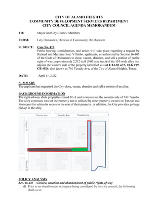 CITY OF ALAMO HEIGHTS
COMMUNITY DEVELOPMENT SERVICES DEPARTMENT
CITY COUNCIL AGENDA MEMORANDUM
TO: Mayor and City Council Members
FROM: Lety Hernandez, Director of Community Development
SUBJECT: Case No. 419
Public hearing, consideration, and action will take place regarding a request by
Richard and Meixian (Sue) Y’Barbo, applicants, as authorized by Section 16-105
of the Code of Ordinances to close, vacate, abandon, and sell a portion of public
right-of-way, approximately 2,212 sq ft (0.05 acre tract) of the 15ft wide alley that
adjoins the western side of the property identified as Lot E 83.3ft of 5, BLK 199,
CB 4024, also known as 740 Tuxedo Ave, of the City of Alamo Heights, Texas.
DATE: April 11, 2022
SUMMARY
The applicant has requested the City close, vacate, abandon and sell a portion of an alley.
BACKGROUND INFORMATION
The right-of-way abuts properties zoned SF-A and is located on the western side of 740 Tuxedo.
The alley continues west of the property and is utilized by other property owners on Tuxedo and
Stonecrest for vehicular access to the rear of their property. In addition, the City provides garbage
pickup in the alley.
POLICY ANALYSIS
Sec. 16-105 – Closure, vacation and abandonment of public rights-of-way
d) Prior to an abandonment ordinance being considered by the city council, the following
shall occur:
 