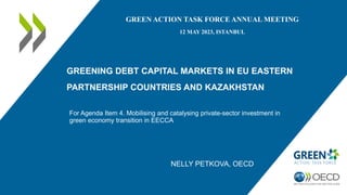 GREENING DEBT CAPITAL MARKETS IN EU EASTERN
PARTNERSHIP COUNTRIES AND KAZAKHSTAN
For Agenda Item 4. Mobilising and catalysing private-sector investment in
green economy transition in EECCA
GREEN ACTION TASK FORCE ANNUAL MEETING
12 MAY 2023, ISTANBUL
NELLY PETKOVA, OECD
 