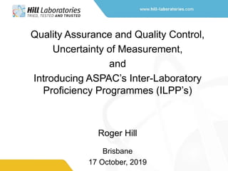 Quality Assurance and Quality Control,
Uncertainty of Measurement,
and
Introducing ASPAC’s Inter-Laboratory
Proficiency Programmes (ILPP’s)
Roger Hill
Brisbane
17 October, 2019
 