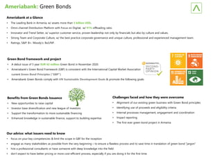 Ameriabank: Green Bonds
Ameriabank at a Glance
• The Leading Bank in Armenia, w/ assets more than 3 billion USD.
• Omni channel Distribution Platform with Focus on Digital, w/ 91% offloading ratio.
• Innovator and Trend Setter, w/ superior customer service, proven leadership not only by financials but also by culture and values.
• Strong Team and Corporate Culture, w/ the best practice corporate governance and unique culture, professional and experienced management team.
• Ratings, S&P: B+. Moody’s: Ba3/NP.
Green Bond framework and project
• A debut issue of 5 year EUR 42 million Green Bond in November 2020.
• Ameriabank’s Green Bond Framework (GBF) is consistent with the International Capital Market Association’s (“ICMA”)
current Green Bond Principles (“GBP”).
• Ameriabank Green Bonds comply with UN Sustainable Development Goals & promote the following goals:
Benefits from Green Bonds Issuance
• New opportunities to raise capital
• Investor base diversification and new league of investors
• Support the transformation to more sustainable financing
• Enhanced knowledge in sustainable finance, support to building expertise
Challenges faced and how they were overcome
• Alignment of our existing green business with Green Bond principles
• Identifying use of proceeds and eligibility criteria
• Internal processes management, engagement and coordination
• Impact reporting
• The first ever green bond project in Armenia
Our advice: what issuers need to know
• focus on your key competencies & limit the scope in GBF for the inception
• engage as many stakeholders as possible from the very beginning – to ensure a flawless process and to save time in translation of green bond “jargon”
• hire a professional consultants or have someone with deep knowledge into the field
• don’t expect to have better pricing or more cost-efficient process, especially if you are doing it for the first time.
 