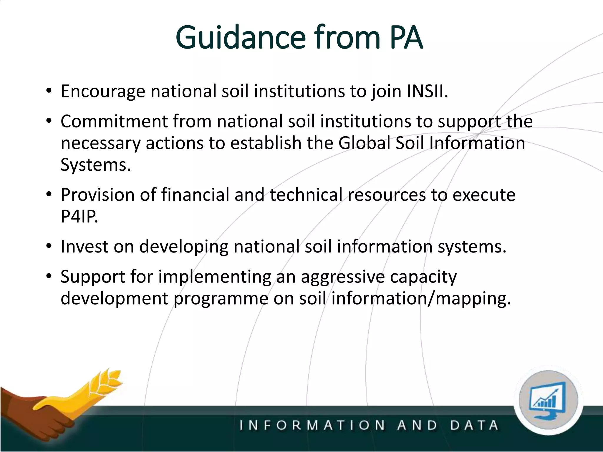 Guidance from PA
• Encourage national soil institutions to join INSII.
• Commitment from national soil institutions to support the
necessary actions to establish the Global Soil Information
Systems.
• Provision of financial and technical resources to execute
P4IP.
• Invest on developing national soil information systems.
• Support for implementing an aggressive capacity
development programme on soil information/mapping.
 