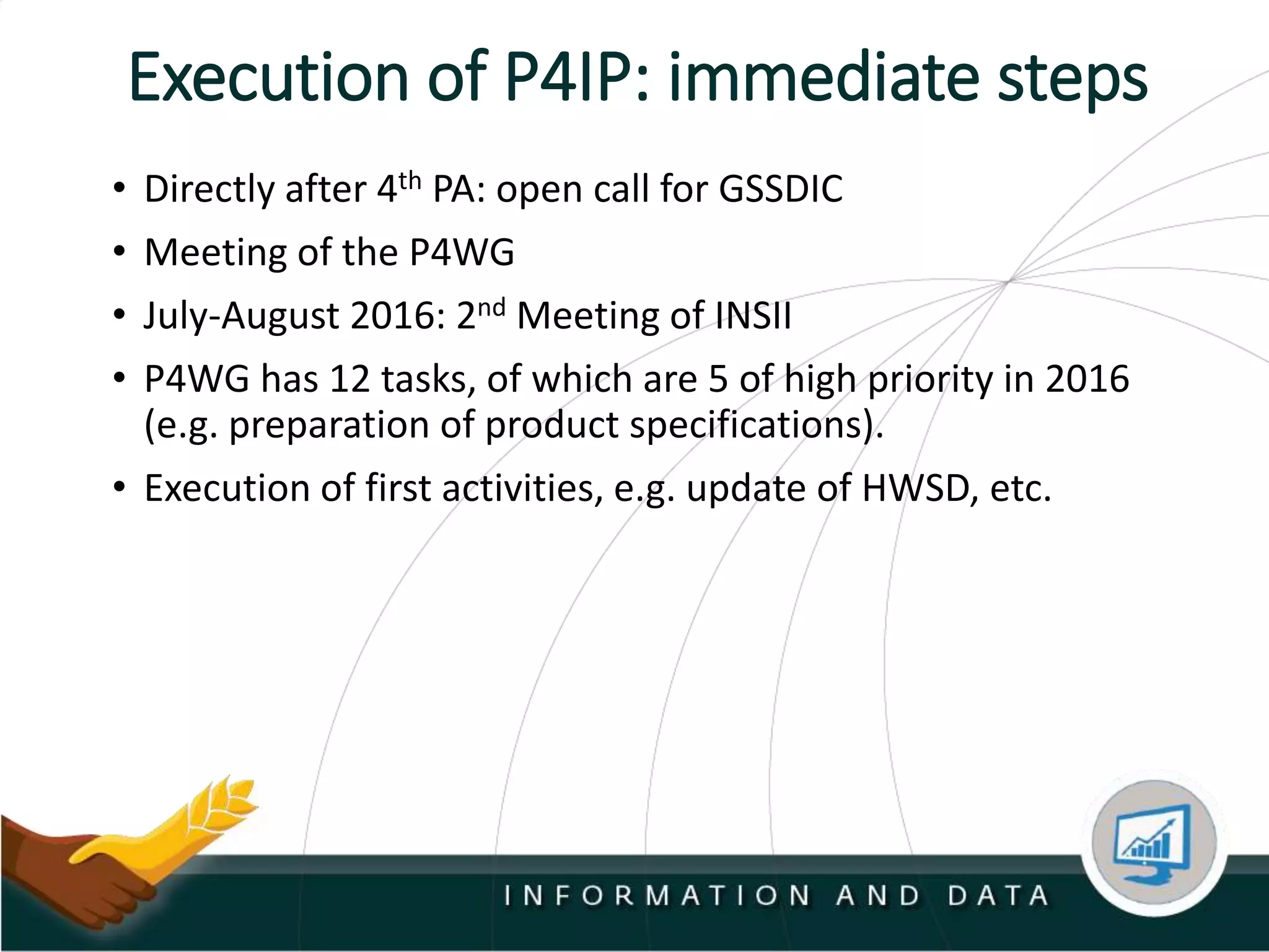 Execution of P4IP: immediate steps
• Directly after 4th PA: open call for GSSDIC
• Meeting of the P4WG
• July-August 2016: 2nd Meeting of INSII
• P4WG has 12 tasks, of which are 5 of high priority in 2016
(e.g. preparation of product specifications).
• Execution of first activities, e.g. update of HWSD, etc.
 