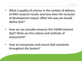 ispc.cgiar.org
• What is quality of science in the context of delivery
of R4D research results and how does the inclusion
of development impact affect the way we should
define QoS?
• How we can actually measure this CGIAR-tailored
QoS? What are the criteria and methods of
assessment?
• How to incorporate and ensure QoS standards
throughout the System?
 