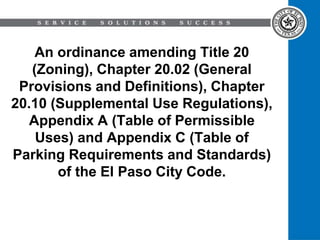 An ordinance amending Title 20
(Zoning), Chapter 20.02 (General
Provisions and Definitions), Chapter
20.10 (Supplemental Use Regulations),
Appendix A (Table of Permissible
Uses) and Appendix C (Table of
Parking Requirements and Standards)
of the El Paso City Code.
 