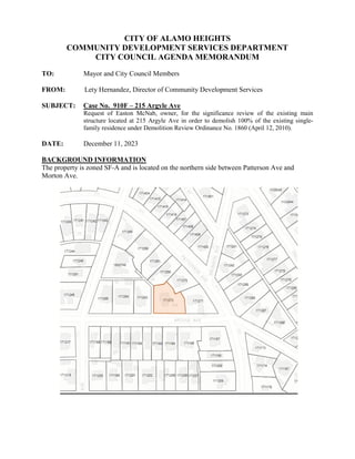 CITY OF ALAMO HEIGHTS
COMMUNITY DEVELOPMENT SERVICES DEPARTMENT
CITY COUNCIL AGENDA MEMORANDUM
TO: Mayor and City Council Members
FROM: Lety Hernandez, Director of Community Development Services
SUBJECT: Case No. 910F – 215 Argyle Ave
Request of Easton McNab, owner, for the significance review of the existing main
structure located at 215 Argyle Ave in order to demolish 100% of the existing single-
family residence under Demolition Review Ordinance No. 1860 (April 12, 2010).
DATE: December 11, 2023
BACKGROUND INFORMATION
The property is zoned SF-A and is located on the northern side between Patterson Ave and
Morton Ave.
 