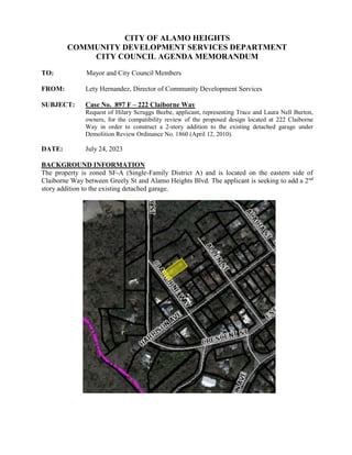 CITY OF ALAMO HEIGHTS
COMMUNITY DEVELOPMENT SERVICES DEPARTMENT
CITY COUNCIL AGENDA MEMORANDUM
TO: Mayor and City Council Members
FROM: Lety Hernandez, Director of Community Development Services
SUBJECT: Case No. 897 F – 222 Claiborne Way
Request of Hilary Scruggs Beebe, applicant, representing Trace and Laura Nell Burton,
owners, for the compatibility review of the proposed design located at 222 Claiborne
Way in order to construct a 2-story addition to the existing detached garage under
Demolition Review Ordinance No. 1860 (April 12, 2010).
DATE: July 24, 2023
BACKGROUND INFORMATION
The property is zoned SF-A (Single-Family District A) and is located on the eastern side of
Claiborne Way between Greely St and Alamo Heights Blvd. The applicant is seeking to add a 2nd
story addition to the existing detached garage.
 