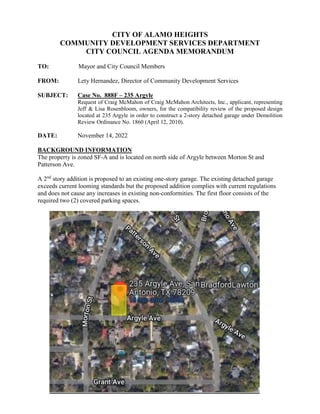 CITY OF ALAMO HEIGHTS
COMMUNITY DEVELOPMENT SERVICES DEPARTMENT
CITY COUNCIL AGENDA MEMORANDUM
TO: Mayor and City Council Members
FROM: Lety Hernandez, Director of Community Development Services
SUBJECT: Case No. 888F – 235 Argyle
Request of Craig McMahon of Craig McMahon Architects, Inc., applicant, representing
Jeff & Lisa Rosenbloom, owners, for the compatibility review of the proposed design
located at 235 Argyle in order to construct a 2-story detached garage under Demolition
Review Ordinance No. 1860 (April 12, 2010).
DATE: November 14, 2022
BACKGROUND INFORMATION
The property is zoned SF-A and is located on north side of Argyle between Morton St and
Patterson Ave.
A 2nd
story addition is proposed to an existing one-story garage. The existing detached garage
exceeds current looming standards but the proposed addition complies with current regulations
and does not cause any increases in existing non-conformities. The first floor consists of the
required two (2) covered parking spaces.
 