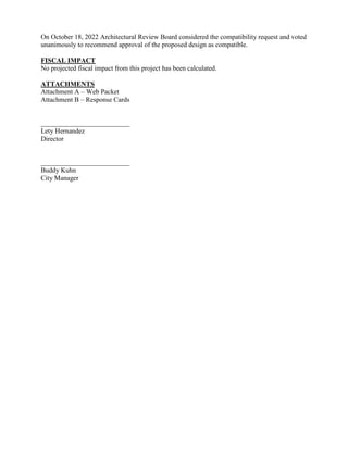 On October 18, 2022 Architectural Review Board considered the compatibility request and voted
unanimously to recommend approval of the proposed design as compatible.
FISCAL IMPACT
No projected fiscal impact from this project has been calculated.
ATTACHMENTS
Attachment A – Web Packet
Attachment B – Response Cards
__________________________
Lety Hernandez
Director
__________________________
Buddy Kuhn
City Manager
 