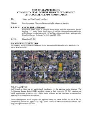 CITY OF ALAMO HEIGHTS
COMMUNITY DEVELOPMENT SERVICES DEPARTMENT
CITY COUNCIL AGENDA MEMORANDUM
TO: Mayor and City Council Members
FROM: Lety Hernandez, Director of Community Development Services
SUBJECT: Case No. 866 F – 260 Retama
Request of Robert Benke of Greenlife Construction, applicant, representing Retama
Funding, LLC, owner, for the significance review of the existing main structure located
at 260 Retama in order to demolish 100% of the existing single-family residence under
Demolition Review Ordinance No. 1860 (April 12, 2010).
DATE: December 13, 2021
BACKGROUND INFORMATION
The property is zoned SF-A and is located on the south side of Retama between Vanderhoeven
and N New Braunfels.
POLICY ANALYSIS
Staff found no historical or architectural significance to the existing main structure. The
Architectural Review Board (ARB) heard the request at their November 30, 2021 meeting and
voted unanimously to declare the existing main structure as not significant recommending
approval of the demolition as requested.
Future development would require the applicant/owner to return before the ARB for the
compatibility review and approval by City Council. Staff has not received any documents for a
proposed replacement at this time.
 