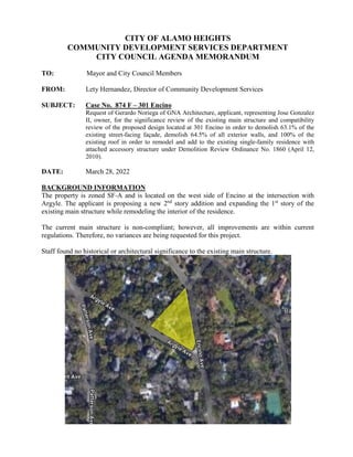 CITY OF ALAMO HEIGHTS
COMMUNITY DEVELOPMENT SERVICES DEPARTMENT
CITY COUNCIL AGENDA MEMORANDUM
TO: Mayor and City Council Members
FROM: Lety Hernandez, Director of Community Development Services
SUBJECT: Case No. 874 F – 301 Encino
Request of Gerardo Noriega of GNA Architecture, applicant, representing Jose Gonzalez
II, owner, for the significance review of the existing main structure and compatibility
review of the proposed design located at 301 Encino in order to demolish 63.1% of the
existing street-facing façade, demolish 64.5% of all exterior walls, and 100% of the
existing roof in order to remodel and add to the existing single-family residence with
attached accessory structure under Demolition Review Ordinance No. 1860 (April 12,
2010).
DATE: March 28, 2022
BACKGROUND INFORMATION
The property is zoned SF-A and is located on the west side of Encino at the intersection with
Argyle. The applicant is proposing a new 2nd
story addition and expanding the 1st
story of the
existing main structure while remodeling the interior of the residence.
The current main structure is non-compliant; however, all improvements are within current
regulations. Therefore, no variances are being requested for this project.
Staff found no historical or architectural significance to the existing main structure.
 