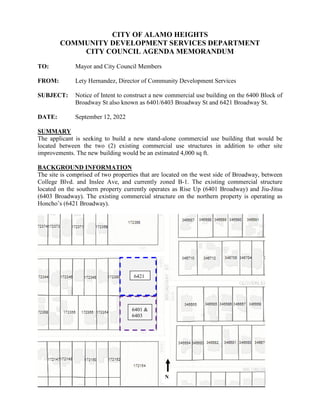 CITY OF ALAMO HEIGHTS
COMMUNITY DEVELOPMENT SERVICES DEPARTMENT
CITY COUNCIL AGENDA MEMORANDUM
TO: Mayor and City Council Members
FROM: Lety Hernandez, Director of Community Development Services
SUBJECT: Notice of Intent to construct a new commercial use building on the 6400 Block of
Broadway St also known as 6401/6403 Broadway St and 6421 Broadway St.
DATE: September 12, 2022
SUMMARY
The applicant is seeking to build a new stand-alone commercial use building that would be
located between the two (2) existing commercial use structures in addition to other site
improvements. The new building would be an estimated 4,000 sq ft.
BACKGROUND INFORMATION
The site is comprised of two properties that are located on the west side of Broadway, between
College Blvd. and Inslee Ave, and currently zoned B-1. The existing commercial structure
located on the southern property currently operates as Rise Up (6401 Broadway) and Jiu-Jitsu
(6403 Broadway). The existing commercial structure on the northern property is operating as
Honcho’s (6421 Broadway).
6421
6401 &
6403
N
 