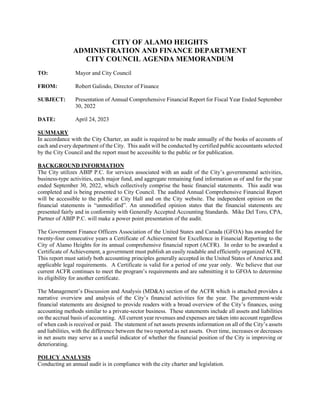 CITY OF ALAMO HEIGHTS
ADMINISTRATION AND FINANCE DEPARTMENT
CITY COUNCIL AGENDA MEMORANDUM
TO: Mayor and City Council
FROM: Robert Galindo, Director of Finance
SUBJECT: Presentation of Annual Comprehensive Financial Report for Fiscal Year Ended September
30, 2022
DATE: April 24, 2023
SUMMARY
In accordance with the City Charter, an audit is required to be made annually of the books of accounts of
each and every department of the City. This audit will be conducted by certified public accountants selected
by the City Council and the report must be accessible to the public or for publication.
BACKGROUND INFORMATION
The City utilizes ABIP P.C. for services associated with an audit of the City’s governmental activities,
business-type activities, each major fund, and aggregate remaining fund information as of and for the year
ended September 30, 2022, which collectively comprise the basic financial statements. This audit was
completed and is being presented to City Council. The audited Annual Comprehensive Financial Report
will be accessible to the public at City Hall and on the City website. The independent opinion on the
financial statements is “unmodified”. An unmodified opinion states that the financial statements are
presented fairly and in conformity with Generally Accepted Accounting Standards. Mike Del Toro, CPA,
Partner of ABIP P.C. will make a power point presentation of the audit.
The Government Finance Officers Association of the United States and Canada (GFOA) has awarded for
twenty-four consecutive years a Certificate of Achievement for Excellence in Financial Reporting to the
City of Alamo Heights for its annual comprehensive financial report (ACFR). In order to be awarded a
Certificate of Achievement, a government must publish an easily readable and efficiently organized ACFR.
This report must satisfy both accounting principles generally accepted in the United States of America and
applicable legal requirements. A Certificate is valid for a period of one year only. We believe that our
current ACFR continues to meet the program’s requirements and are submitting it to GFOA to determine
its eligibility for another certificate.
The Management’s Discussion and Analysis (MD&A) section of the ACFR which is attached provides a
narrative overview and analysis of the City’s financial activities for the year. The government-wide
financial statements are designed to provide readers with a broad overview of the City’s finances, using
accounting methods similar to a private-sector business. These statements include all assets and liabilities
on the accrual basis of accounting. All current year revenues and expenses are taken into account regardless
of when cash is received or paid. The statement of net assets presents information on all of the City’s assets
and liabilities, with the difference between the two reported as net assets. Over time, increases or decreases
in net assets may serve as a useful indicator of whether the financial position of the City is improving or
deteriorating.
POLICY ANALYSIS
Conducting an annual audit is in compliance with the city charter and legislation.
 