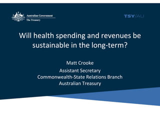 Will health spending and revenues be
sustainable in the long-term?
Matt Crooke
Assistant Secretary
Commonwealth-State Relations Branch
Australian Treasury
 