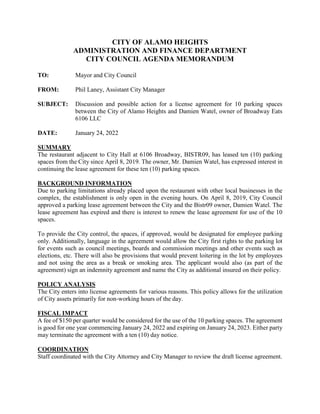 CITY OF ALAMO HEIGHTS
ADMINISTRATION AND FINANCE DEPARTMENT
CITY COUNCIL AGENDA MEMORANDUM
TO: Mayor and City Council
FROM: Phil Laney, Assistant City Manager
SUBJECT: Discussion and possible action for a license agreement for 10 parking spaces
between the City of Alamo Heights and Damien Watel, owner of Broadway Eats
6106 LLC
DATE: January 24, 2022
SUMMARY
The restaurant adjacent to City Hall at 6106 Broadway, BISTR09, has leased ten (10) parking
spaces from the City since April 8, 2019. The owner, Mr. Damien Watel, has expressed interest in
continuing the lease agreement for these ten (10) parking spaces.
BACKGROUND INFORMATION
Due to parking limitations already placed upon the restaurant with other local businesses in the
complex, the establishment is only open in the evening hours. On April 8, 2019, City Council
approved a parking lease agreement between the City and the Bistr09 owner, Damien Watel. The
lease agreement has expired and there is interest to renew the lease agreement for use of the 10
spaces.
To provide the City control, the spaces, if approved, would be designated for employee parking
only. Additionally, language in the agreement would allow the City first rights to the parking lot
for events such as council meetings, boards and commission meetings and other events such as
elections, etc. There will also be provisions that would prevent loitering in the lot by employees
and not using the area as a break or smoking area. The applicant would also (as part of the
agreement) sign an indemnity agreement and name the City as additional insured on their policy.
POLICY ANALYSIS
The City enters into license agreements for various reasons. This policy allows for the utilization
of City assets primarily for non-working hours of the day.
FISCAL IMPACT
A fee of $150 per quarter would be considered for the use of the 10 parking spaces. The agreement
is good for one year commencing January 24, 2022 and expiring on January 24, 2023. Either party
may terminate the agreement with a ten (10) day notice.
COORDINATION
Staff coordinated with the City Attorney and City Manager to review the draft license agreement.
 