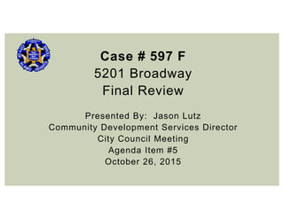 Case # 597 F
5201 Broadway
Final Review
Presented By: Jason Lutz
Community Development Services Director
City Council Meeting
Agenda Item #5
October 26, 2015
 
