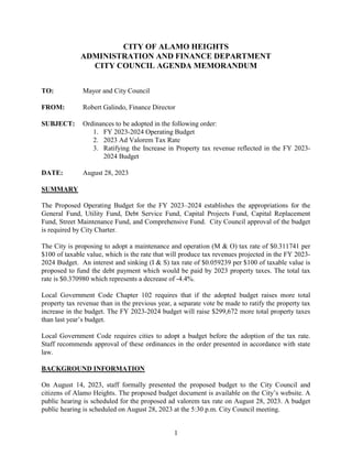 1
CITY OF ALAMO HEIGHTS
ADMINISTRATION AND FINANCE DEPARTMENT
CITY COUNCIL AGENDA MEMORANDUM
TO: Mayor and City Council
FROM: Robert Galindo, Finance Director
SUBJECT: Ordinances to be adopted in the following order:
1. FY 2023-2024 Operating Budget
2. 2023 Ad Valorem Tax Rate
3. Ratifying the Increase in Property tax revenue reflected in the FY 2023-
2024 Budget
DATE: August 28, 2023
SUMMARY
The Proposed Operating Budget for the FY 2023–2024 establishes the appropriations for the
General Fund, Utility Fund, Debt Service Fund, Capital Projects Fund, Capital Replacement
Fund, Street Maintenance Fund, and Comprehensive Fund. City Council approval of the budget
is required by City Charter.
The City is proposing to adopt a maintenance and operation (M & O) tax rate of $0.311741 per
$100 of taxable value, which is the rate that will produce tax revenues projected in the FY 2023-
2024 Budget. An interest and sinking (I & S) tax rate of $0.059239 per $100 of taxable value is
proposed to fund the debt payment which would be paid by 2023 property taxes. The total tax
rate is $0.370980 which represents a decrease of -4.4%.
Local Government Code Chapter 102 requires that if the adopted budget raises more total
property tax revenue than in the previous year, a separate vote be made to ratify the property tax
increase in the budget. The FY 2023-2024 budget will raise $299,672 more total property taxes
than last year’s budget.
Local Government Code requires cities to adopt a budget before the adoption of the tax rate.
Staff recommends approval of these ordinances in the order presented in accordance with state
law.
BACKGROUND INFORMATION
On August 14, 2023, staff formally presented the proposed budget to the City Council and
citizens of Alamo Heights. The proposed budget document is available on the City’s website. A
public hearing is scheduled for the proposed ad valorem tax rate on August 28, 2023. A budget
public hearing is scheduled on August 28, 2023 at the 5:30 p.m. City Council meeting.
 