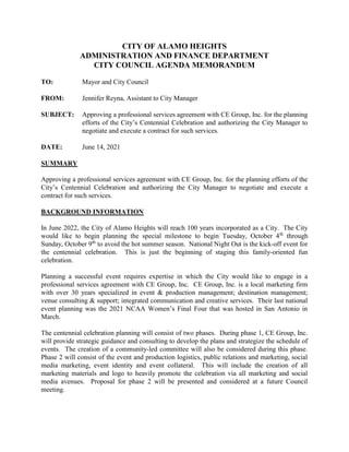 CITY OF ALAMO HEIGHTS
ADMINISTRATION AND FINANCE DEPARTMENT
CITY COUNCIL AGENDA MEMORANDUM
TO: Mayor and City Council
FROM: Jennifer Reyna, Assistant to City Manager
SUBJECT: Approving a professional services agreement with CE Group, Inc. for the planning
efforts of the City’s Centennial Celebration and authorizing the City Manager to
negotiate and execute a contract for such services.
DATE: June 14, 2021
SUMMARY
Approving a professional services agreement with CE Group, Inc. for the planning efforts of the
City’s Centennial Celebration and authorizing the City Manager to negotiate and execute a
contract for such services.
BACKGROUND INFORMATION
In June 2022, the City of Alamo Heights will reach 100 years incorporated as a City. The City
would like to begin planning the special milestone to begin Tuesday, October 4th
through
Sunday, October 9th
to avoid the hot summer season. National Night Out is the kick-off event for
the centennial celebration. This is just the beginning of staging this family-oriented fun
celebration.
Planning a successful event requires expertise in which the City would like to engage in a
professional services agreement with CE Group, Inc. CE Group, Inc. is a local marketing firm
with over 30 years specialized in event & production management; destination management;
venue consulting & support; integrated communication and creative services. Their last national
event planning was the 2021 NCAA Women’s Final Four that was hosted in San Antonio in
March.
The centennial celebration planning will consist of two phases. During phase 1, CE Group, Inc.
will provide strategic guidance and consulting to develop the plans and strategize the schedule of
events. The creation of a community-led committee will also be considered during this phase.
Phase 2 will consist of the event and production logistics, public relations and marketing, social
media marketing, event identity and event collateral. This will include the creation of all
marketing materials and logo to heavily promote the celebration via all marketing and social
media avenues. Proposal for phase 2 will be presented and considered at a future Council
meeting.
 