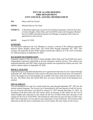 FITY OF ALAMO HEIGHTS
FIRE DEPARTMENT
CITY COUNCIL AGENDA MEMORANDUM
TO: Mayor and City Council
FROM: Michael Gdovin, Fire Chief
SUBJECT: A Resolution approving a renewal of an interlocal agreement between the Cities
of Alamo Heights, Olmos Park, and Terrell Hills to provide Emergency Medical
Services (EMS) and authorizing the City Manager to negotiate and execute an
agreement for such services
DATE: August 24, 2020
SUMMARY
The Resolution authorizes the City Manager to execute a renewal of the interlocal agreement
between Alamo Heights, Olmos Park, and Terrell Hills through September 30th
, 2023. This
contract will supersede all prior EMS contracts and become effective at 12:01 A.M. on October
01, 2020 and expires on September 30, 2023.
BACKGROUND INFORMATION
Originally signed in 1982, the cities of Alamo Heights, Olmos Park, and Terrell Hills have had a
longstanding contractual relationship to provide emergency medical services. This contract was
negotiated annually until 2007 when a long-term contract was requested for a three-year term. The
current contract expires on September 30, 2020.
POLICY ANALYSIS
Negotiations have concluded and all parties are in agreement to the terms of a new contract through
September 30th
, 2023. Renewal of this contract will ensure that all involved cities will continue to
receive the highest level of pre-hospital care available with some of the lowest response times in
the area. The Olmos Park and Terrell Hills have no issues with the terms of the proposed new
contract.
FISCAL IMPACT
The cost breakdown for each city would remain the same through September 30th
, 2023 per the
current contract language. The cost per city is determined by the total amount of calls for service
per city from the prior three year period or January 01, 2017 through December 31, 2019. An
evaluation of the prior three year call volume shows an increase in call volume for the City of
Alamo Heights and a decrease in call volume for the City of Olmos Park and a decrease in call
volume for the City of Terrell Hills. This formula for what each city pays has been in effect since
2007. Prior to this date, cost was split on a per capita basis in each community. This formula works
efficiently in that the more a community uses in call volume, the more it pays for the service.
 