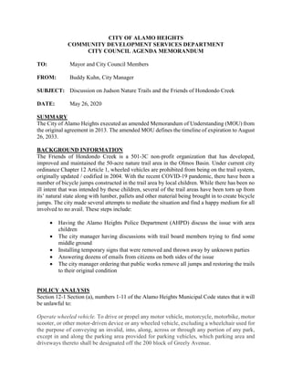 CITY OF ALAMO HEIGHTS
COMMUNITY DEVELOPMENT SERVICES DEPARTMENT
CITY COUNCIL AGENDA MEMORANDUM
TO: Mayor and City Council Members
FROM: Buddy Kuhn, City Manager
SUBJECT: Discussion on Judson Nature Trails and the Friends of Hondondo Creek
DATE: May 26, 2020
SUMMARY
The City of Alamo Heights executed an amended Memorandum of Understanding (MOU) from
the original agreement in 2013. The amended MOU defines the timeline of expiration to August
26, 2033.
BACKGROUND INFORMATION
The Friends of Hondondo Creek is a 501-3C non-profit organization that has developed,
improved and maintained the 50-acre nature trail area in the Olmos Basin. Under current city
ordinance Chapter 12 Article 1, wheeled vehicles are prohibited from being on the trail system,
originally updated / codified in 2004. With the recent COVID-19 pandemic, there have been a
number of bicycle jumps constructed in the trail area by local children. While there has been no
ill intent that was intended by these children, several of the trail areas have been torn up from
its’ natural state along with lumber, pallets and other material being brought in to create bicycle
jumps. The city made several attempts to mediate the situation and find a happy medium for all
involved to no avail. These steps include:
 Having the Alamo Heights Police Department (AHPD) discuss the issue with area
children
 The city manager having discussions with trail board members trying to find some
middle ground
 Installing temporary signs that were removed and thrown away by unknown parties
 Answering dozens of emails from citizens on both sides of the issue
 The city manager ordering that public works remove all jumps and restoring the trails
to their original condition
POLICY ANALYSIS
Section 12-1 Section (a), numbers 1-11 of the Alamo Heights Municipal Code states that it will
be unlawful to:
Operate wheeled vehicle. To drive or propel any motor vehicle, motorcycle, motorbike, motor
scooter, or other motor-driven device or any wheeled vehicle, excluding a wheelchair used for
the purpose of conveying an invalid, into, along, across or through any portion of any park,
except in and along the parking area provided for parking vehicles, which parking area and
driveways thereto shall be designated off the 200 block of Greely Avenue.
 