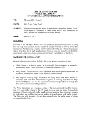 CITY OF ALAMO HEIGHTS
POLICE DEPARTMENT
CITY COUNCIL AGENDA MEMORANDUM
TO: Mayor and City Council
FROM: Rick Pruitt, Police Chief
SUBJECT: Discussion and possible action on an Ordinance amending Section 18-147
of the Code of Ordinances to create a new all-way stop intersection on
Imlay Street at the intersection with Abiso Avenue.
DATE: March 27, 2023
SUMMARY
Residents in the 300 Abiso Avenue have requested consideration to replace the existing
two-way stop intersection on Abiso Avenue with Imlay Street with an all-way stop at that
intersection. Residents cite concerns for the volume of traffic and vehicles traveling at
speeds faster than the 25 mph speed zone on Abiso Avenue and Imlay Street. Residents
desire a safe neighborhood play environment for the pre-teen children on the block.
BACKGROUND INFORMATION
General information concerning the Imlay Street and Abiso Avenue intersection:
• Abiso Avenue – 30 feet in width, 100% residential, front driveways, no sidewalks,
unobstructed corner vision; stop signs for east and westbound traffic
• Imlay Street – 30 feet in width, 100% residential, side driveways to corner homes, no
sidewalks, unobstructed corner vision; no traffic control devices
• The proposed “all-way stop” designation for Imlay Street and Abiso Avenue is
consistent with nine other intersections designated as “all-way stop” between Argo
Avenue and Ogden Lane and the only intersection not designated as an all-way stop
between Corona Avenue and Ogden Lane
The Police Department has conducted a study of the intersection and found the twenty-
four (24) hour traffic volume in the 300 block Abiso Avenue and Imlay Avenue, both
directions of travel. Although traffic speeds were not extreme, there remains a concern
for pedestrians and children playing and walking to school during peak traffic periods.
The following table contains relevant data gathered from the traffic study of Abiso
Avenue and Imlay Street.
 