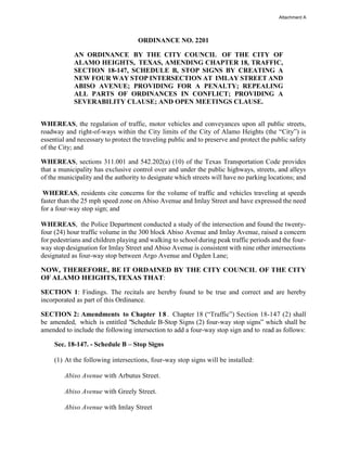 ORDINANCE NO. 2201
AN ORDINANCE BY THE CITY COUNCIL OF THE CITY OF
ALAMO HEIGHTS, TEXAS, AMENDING CHAPTER 18, TRAFFIC,
SECTION 18-147, SCHEDULE B, STOP SIGNS BY CREATING A
NEW FOUR WAY STOP INTERSECTION AT IMLAY STREET AND
ABISO AVENUE; PROVIDING FOR A PENALTY; REPEALING
ALL PARTS OF ORDINANCES IN CONFLICT; PROVIDING A
SEVERABILITY CLAUSE; AND OPEN MEETINGS CLAUSE.
WHEREAS, the regulation of traffic, motor vehicles and conveyances upon all public streets,
roadway and right-of-ways within the City limits of the City of Alamo Heights (the “City”) is
essential and necessary to protect the traveling public and to preserve and protect the public safety
of the City; and
WHEREAS, sections 311.001 and 542.202(a) (10) of the Texas Transportation Code provides
that a municipality has exclusive control over and under the public highways, streets, and alleys
of the municipality and the authority to designate which streets will have no parking locations; and
WHEREAS, residents cite concerns for the volume of traffic and vehicles traveling at speeds
faster than the 25 mph speed zone on Abiso Avenue and Imlay Street and have expressed the need
for a four-way stop sign; and
WHEREAS, the Police Department conducted a study of the intersection and found the twenty-
four (24) hour traffic volume in the 300 block Abiso Avenue and Imlay Avenue, raised a concern
for pedestrians and children playing and walking to school during peak traffic periods and the four-
way stop designation for Imlay Street and Abiso Avenue is consistent with nine other intersections
designated as four-way stop between Argo Avenue and Ogden Lane;
NOW, THEREFORE, BE IT ORDAINED BY THE CITY COUNCIL OF THE CITY
OF ALAMO HEIGHTS,TEXAS THAT:
SECTION 1: Findings. The recitals are hereby found to be true and correct and are hereby
incorporated as part of this Ordinance.
SECTION 2: Amendments to Chapter 18 . Chapter 18 (“Traffic”) Section 18-147 (2) shall
be amended, which is entitled "Schedule B-Stop Signs (2) four-way stop signs” which shall be
amended to include the following intersection to add a four-way stop sign and to read as follows:
Sec. 18-147. - Schedule B – Stop Signs
(1) At the following intersections, four-way stop signs will be installed:
Abiso Avenue with Arbutus Street.
Abiso Avenue with Greely Street.
Abiso Avenue with Imlay Street
Attachment A
 