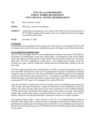 CITY OF ALAMO HEIGHTS
PUBLIC WORKS DEPARTMENT
CITY COUNCIL AGENDA MEMORANDUM
TO: Mayor and City Council
FROM: Phil Laney, Assistant City Manager
SUBJECT: Authorizing an amendment to the contract with Vortex Services in the amount of
$57,215.00 for change orders related to the sewer rehabilitation project for Ogden
to near Olmos Basin Dam
DATE: December 12, 2022
SUMMARY
Consideration of an amendment to the contract with Vortex Services in the amount of $57,215.00
for change orders related to the sewer rehabilitation project for Ogden to near Olmos Basin Dam.
BACKGROUND INFORMATION
In the FY 2021-22 Budget, the City Council appropriated funding in the amount of $535,000 for
the purpose of rehabilitating a sewer main along Ogden, west through the Jack Judson Nature
Trails, and ending just before the San Antonio Water System (SAWS) outfall below the Olmos
Basin dam. The sewer rehabilitation would utilize a sewer pipebursting technique, where the
existing sewer pipe would be demolished underground and simultaneously replaced with new
sewer pipe.
The City’s engineering firm, Freese and Nichols, Inc. (FNI), was tasked with project design at a
cost of $39,900. Staff elected to utilize the Texas BuyBoard Cooperative (BuyBoard) in securing
competitive bids to perform the work. Freese and Nichols solicited bid requests to five BuyBoard
contractors offering sewer pipe bursting services. Two contractors responded with bids matching
bid specifications, and Council authorized a contract with Vortex Services on March 14, 2022 for
an amount of $373,215, plus a 5% contingency for a total of $391,825.
After the construction to replace the 0.4 miles of sanitary sewer was completed, post-construction
video footage and analysis identified a number of deficiencies in the rehabilitated sewer line,
namely areas where the pipe slope did not meet Texas Commission on Environmental Quality
(TCEQ) requirements and minimized the effectiveness of the sanitary sewer pipe. The proposed
change order includes point repairs in prioritized deficient areas via excavation at the surface.
Repairs will then be remedied and backfilled, returning the surface to its original condition.
The proposed change order to Vortex Services is $57,125, for an amended project amount of
$448,950. If the change order is authorized, the City Manager would authorize $10,000 to Freese
and Nichols for engineering for the change order construction, for an amended project amount of
$49,900. The total amended project cost of $498,850 remains within the original amount budgeted
for the project.
 