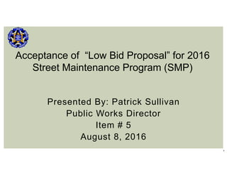 1
Presented By: Patrick Sullivan
Public Works Director
Item # 5
August 8, 2016
Acceptance of “Low Bid Proposal” for 2016
Street Maintenance Program (SMP)
 