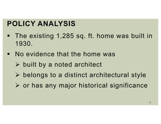 6
POLICY ANALYSIS
 The existing 1,285 sq. ft. home was built in
1930.
 No evidence that the home was
 built by a noted architect
 belongs to a distinct architectural style
 or has any major historical significance
 