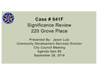 Case # 641F
Significance Review
220 Grove Place
Presented By: Jason Lutz
Community Development Services Director
City Council Meeting
Agenda Item #5
September 26, 2016
 
