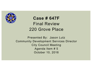 Case # 647F
Final Review
220 Grove Place
Presented By: Jason Lutz
Community Development Services Director
City Council Meeting
Agenda Item # 5
October 10, 2016
 