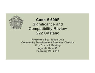 Case # 699F
Significance and
Compatibility Review
222 Castano
Presented By: Jason Lutz
Community Development Services Director
City Council Meeting
Agenda Item #5
February 26, 2018
 