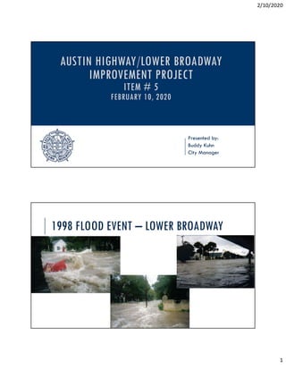 2/10/2020
1
Presented by:
Buddy Kuhn
City Manager
AUSTIN HIGHWAY/LOWER BROADWAY
IMPROVEMENT PROJECT
ITEM # 5
FEBRUARY 10, 2020
1998 FLOOD EVENT – LOWER BROADWAY
 