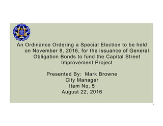 1
An Ordinance Ordering a Special Election to be held
on November 8, 2016, for the issuance of General
Obligation Bonds to fund the Capital Street
Improvement Project
Presented By: Mark Browne
City Manager
Item No. 5
August 22, 2016
 