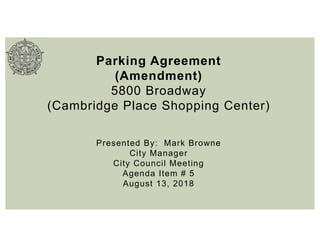 Parking Agreement
(Amendment)
5800 Broadway
(Cambridge Place Shopping Center)
Presented By: Mark Browne
City Manager
City Council Meeting
Agenda Item # 5
August 13, 2018
 