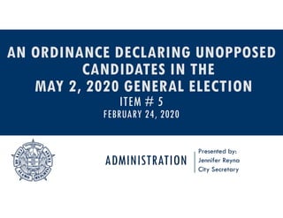 ADMINISTRATION
Presented by:
Jennifer Reyna
City Secretary
AN ORDINANCE DECLARING UNOPPOSED
CANDIDATES IN THE
MAY 2, 2020 GENERAL ELECTION
ITEM # 5
FEBRUARY 24, 2020
 