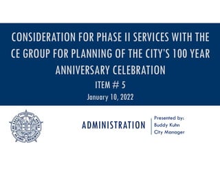 ADMINISTRATION
Presented by:
Buddy Kuhn
City Manager
CONSIDERATION FOR PHASE II SERVICES WITH THE
CE GROUP FOR PLANNING OF THE CITY’S 100 YEAR
ANNIVERSARY CELEBRATION
ITEM # 5
January 10, 2022
 