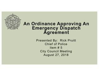 An Ordinance Approving An
Emergency Dispatch
Agreement
Presented By: Rick Pruitt
Chief of Police
Item # 5
City Council Meeting
August 27, 2018
 