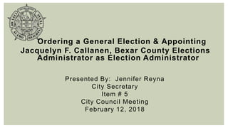 Ordering a General Election & Appointing
Jacquelyn F. Callanen, Bexar County Elections
Administrator as Election Administrator
Presented By: Jennifer Reyna
City Secretary
Item # 5
City Council Meeting
February 12, 2018
 