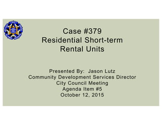 Case #379
Residential Short-term
Rental Units
Presented By: Jason Lutz
Community Development Services Director
City Council Meeting
Agenda Item #5
October 12, 2015
 