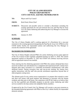 CITY OF ALAMO HEIGHTS
POLICE DEPARTMENT
CITY COUNCIL AGENDA MEMORANDUM
TO: Mayor and City Council
FROM: Rick Pruitt, Police Chief
SUBJECT: Discussion and possible action to consider a Resolution extending the
existing agreement for one-year between the City and Pup Pup & Away
LLC for canine sheltering and authorizing the City Manager to execute the
agreement.
DATE: January 22, 2024
SUMMARY
The City of Alamo Heights staff is seeking approval of a Resolution for a one-year
extension to the existing agreement designating the Pup Pup & Away LLC (PP&A) as the
COAH shelter facility for impounded canines and authorizing the City Manager to
execute the extension of the agreement.
BACKGROUND INFORMATION
The City of Alamo Heights selected PP&A for canine sheltering services upon approval
of the City Council at their regularly scheduled meeting on April 13, 2020. The current
agreement expired on December 31, 2023 but COAH will continue receiving services
until an agreement renewal was reached.
Since entering into the sheltering agreement with PP&A the canines sheltered there have
received excellent care and attention by a competent and experienced staff. Canines have
frequent open space recreation in a controlled environment simultaneously with other
sheltered canines. During recreation time and one-on-one training, the canines have
quality interactions with the staff who provide enrichment experiences beyond that of
other programs costing more.
The ultimate goal of every canine rescue organization is to prepare their animals to enter
into their new homes with good manners and demeanor to associate with the human
residents and other pets in the home. Our experience with PP &A leads us to believe they
are the best qualified and affordable program to provide canine sheltering and other
services needed to develop canines into adoptable family members.
If approved by the City Council, the City Manager will execute a one-year extension to
the amended sheltering agreement with PP&A as the City’s shelter facility for impounded
domestic animals.
 