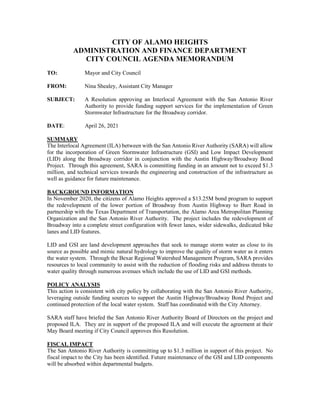 CITY OF ALAMO HEIGHTS
ADMINISTRATION AND FINANCE DEPARTMENT
CITY COUNCIL AGENDA MEMORANDUM
TO: Mayor and City Council
FROM: Nina Shealey, Assistant City Manager
SUBJECT: A Resolution approving an Interlocal Agreement with the San Antonio River
Authority to provide funding support services for the implementation of Green
Stormwater Infrastructure for the Broadway corridor.
DATE: April 26, 2021
SUMMARY
The Interlocal Agreement (ILA) between with the San Antonio River Authority (SARA) will allow
for the incorporation of Green Stormwater Infrastructure (GSI) and Low Impact Development
(LID) along the Broadway corridor in conjunction with the Austin Highway/Broadway Bond
Project. Through this agreement, SARA is committing funding in an amount not to exceed $1.3
million, and technical services towards the engineering and construction of the infrastructure as
well as guidance for future maintenance.
BACKGROUND INFORMATION
In November 2020, the citizens of Alamo Heights approved a $13.25M bond program to support
the redevelopment of the lower portion of Broadway from Austin Highway to Burr Road in
partnership with the Texas Department of Transportation, the Alamo Area Metropolitan Planning
Organization and the San Antonio River Authority. The project includes the redevelopment of
Broadway into a complete street configuration with fewer lanes, wider sidewalks, dedicated bike
lanes and LID features.
LID and GSI are land development approaches that seek to manage storm water as close to its
source as possible and mimic natural hydrology to improve the quality of storm water as it enters
the water system. Through the Bexar Regional Watershed Management Program, SARA provides
resources to local community to assist with the reduction of flooding risks and address threats to
water quality through numerous avenues which include the use of LID and GSI methods.
POLICY ANALYSIS
This action is consistent with city policy by collaborating with the San Antonio River Authority,
leveraging outside funding sources to support the Austin Highway/Broadway Bond Project and
continued protection of the local water system. Staff has coordinated with the City Attorney.
SARA staff have briefed the San Antonio River Authority Board of Directors on the project and
proposed ILA. They are in support of the proposed ILA and will execute the agreement at their
May Board meeting if City Council approves this Resolution.
FISCAL IMPACT
The San Antonio River Authority is committing up to $1.3 million in support of this project. No
fiscal impact to the City has been identified. Future maintenance of the GSI and LID components
will be absorbed within departmental budgets.
 