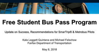 Free Student Bus Pass Program
Update on Success, Recommendations for SmarTrip® & Metrobus Pilots
Kala Leggett Quintana and Michael Felschow
Fairfax Department of Transportation
May 8, 2018
 